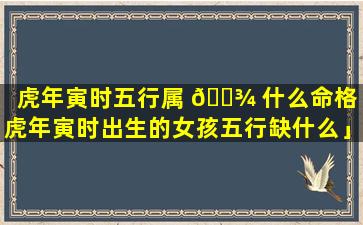 虎年寅时五行属 🌾 什么命格「虎年寅时出生的女孩五行缺什么」